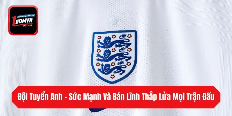 Đội Tuyển Anh - Sức Mạnh Và Bản Lĩnh Thắp Lửa Mọi Trận Đấu